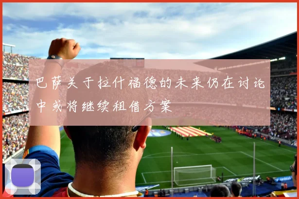 巴萨关于拉什福德的未来仍在讨论中或将继续租借方案