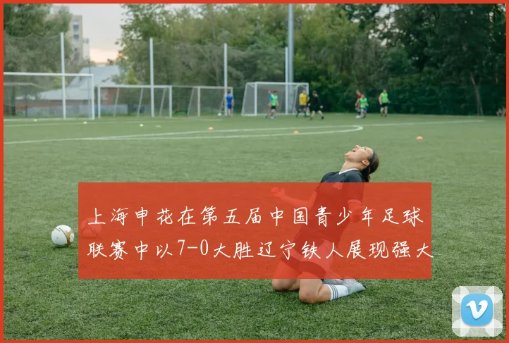 上海申花在第五届中国青少年足球联赛中以7-0大胜辽宁铁人展现强大实力