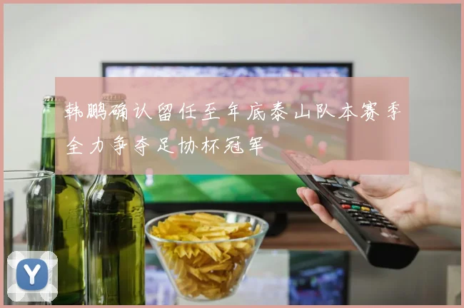 韩鹏确认留任至年底泰山队本赛季全力争夺足协杯冠军