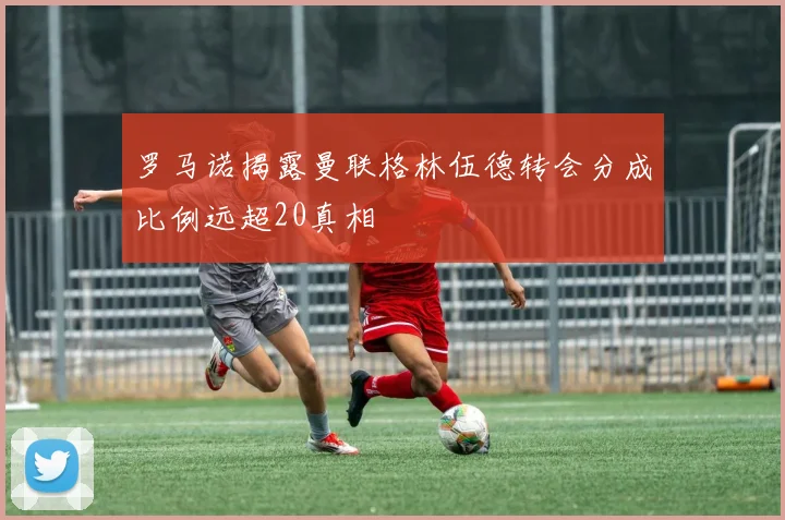 罗马诺揭露曼联格林伍德转会分成比例远超20真相