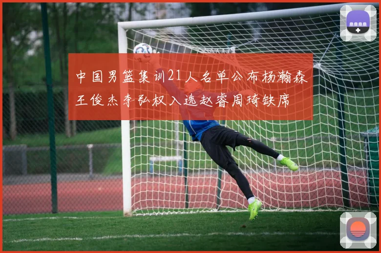 中国男篮集训21人名单公布杨瀚森王俊杰李弘权入选赵睿周琦缺席