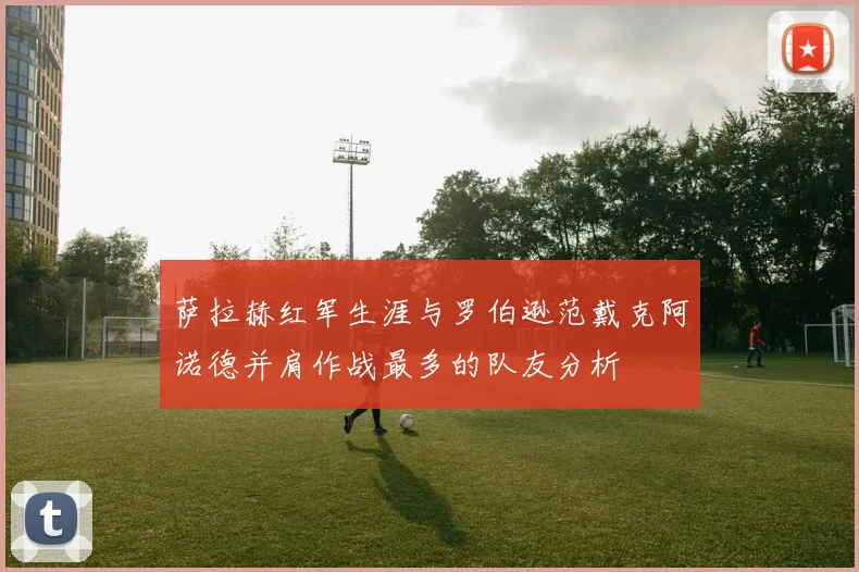萨拉赫红军生涯与罗伯逊范戴克阿诺德并肩作战最多的队友分析
