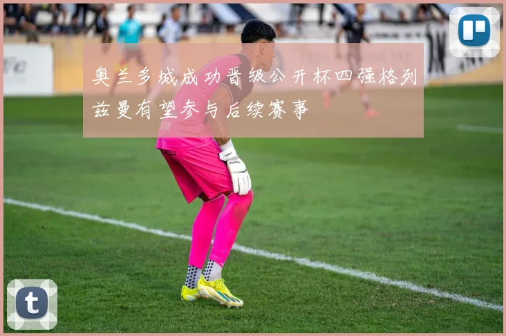 奥兰多城成功晋级公开杯四强格列兹曼有望参与后续赛事