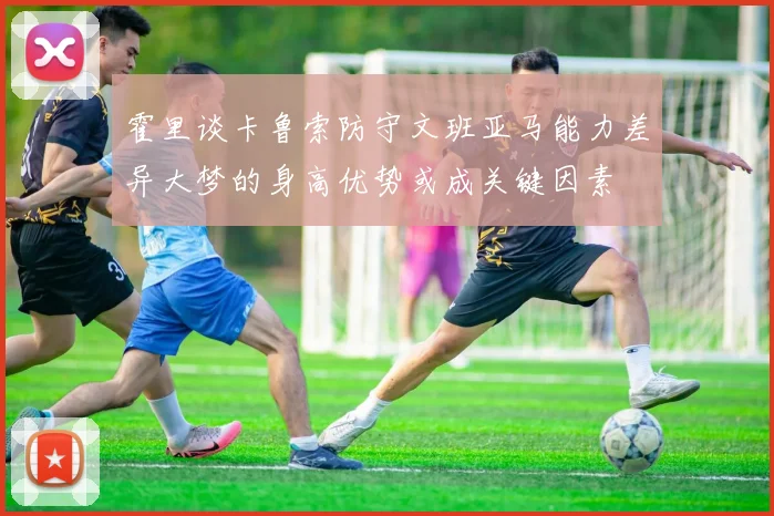 霍里谈卡鲁索防守文班亚马能力差异大梦的身高优势或成关键因素