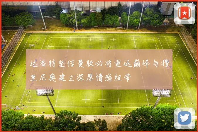 达洛特坚信曼联必将重返巅峰与穆里尼奥建立深厚情感纽带