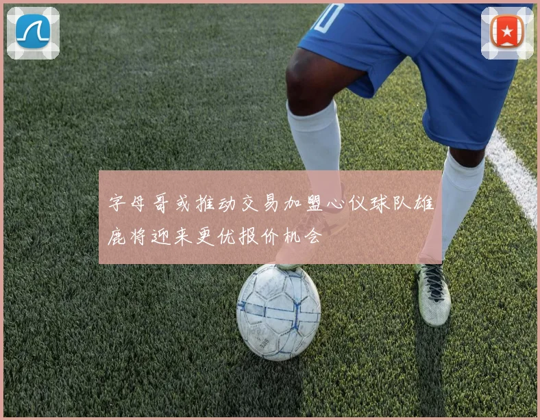 字母哥或推动交易加盟心仪球队雄鹿将迎来更优报价机会
