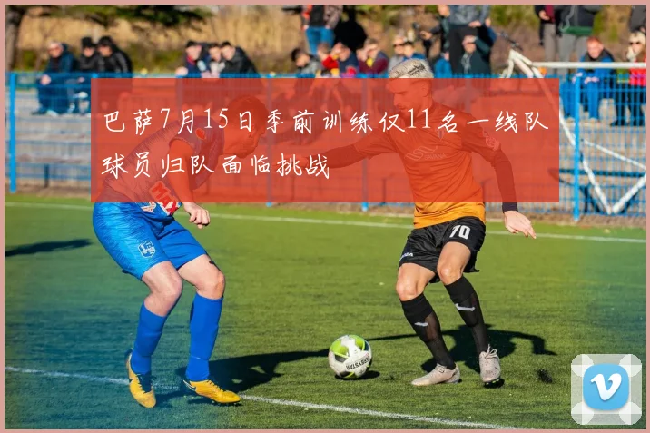 巴萨7月15日季前训练仅11名一线队球员归队面临挑战