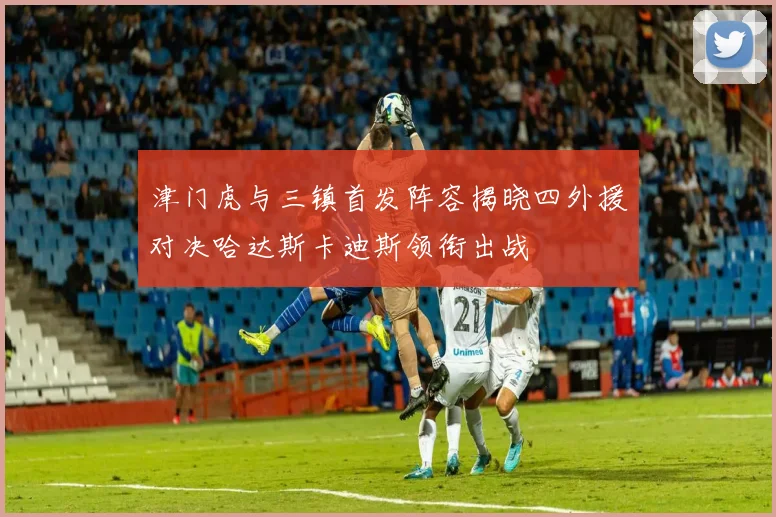 津门虎与三镇首发阵容揭晓四外援对决哈达斯卡迪斯领衔出战